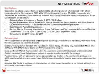NETWORK DATA
Specifications
Data in this report are sourced from our global mobile advertising network which served 138.4 billion
impressions in the third quarter of 2011. With 165 countries receiving over 50.4 billion impressions in
September, we are able to claim one of the broadest and most representative networks in the world. Exact
specifications are as follows:
•     Global Available Impressions in Quarter 3, 2011: 138.4 billion
•     Regions Represented: Africa, Asia Pacific, Europe, Middle East, North America, and South America
•     Countries Represented: 131 countries with over 10 million impressions per month
•     Base Measure: Available Impressions
•     Reports: Market Summary, Manufacturer Share, OS Share, and Top Handsets & Connected Devices
•     Time Periods: Q2 2011 (April – June 2011), Q3 2011 (July – September 2011)
•     Comparisons: Q3 2011 versus Q2 2011

Representation
InMobi is committed to an independent and transparent leadership position in mobile advertising. With that in mind,
the following issues are present in this data.
Mobile Advertising Market Definition: This report covers mobile display advertising only including both Mobile Web
(WAP) and APP. SMS/Text and Search are NOT included in this synopsis.
Scale and Time In Market: Representation within the network is a function of the both scale and time in market.
Readers can expect more fluctuation and variance in younger, smaller markets for the company.
Publisher Mix: As with any ad network, market representation is a function of the publisher mix. We have over
5,000 publishers of all sizes and content types, but changes to the publisher mix in a given market could impact the
data.
Advertiser Mix: Similar to publisher mix, the advertiser mix could impact the numbers in our network, although to a
much lesser extent than publishers.
 