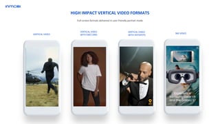 Full-screen formats delivered in user friendly portrait mode
HIGH IMPACT VERTICAL VIDEO FORMATS
VERTICAL VIDEO
VERTICAL VIDEO
WITH HOTSPOTS
360 VIDEO
VERTICAL VIDEO
WITH END CARD
 