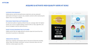 SUPERIOR PERFORMANCE
InMobi partners with the top performance advertisers and uses advanced
optimization techniques to acquire new, valuable customers while maintaining the
highest return on ad spend (ROAS).
INNOVATIVE CREATIVE
Reach your customers and prospects with our full suite of ad formats including
Native, Video, Rich Media, Interstitials, Carousel, Interactive Video and more.
Optimize creatives against your KPIs.
PRECISION TARGETING & OPTIMIZATION
Our advanced audience targeting methods help your campaign obtain the highest
quality users across our global publisher network while our data, algorithms and
account strategists maximize spend efficiency.
SMART NUDGE/REMARKETING PLATFORM
InMobi ensures that we nudge potential customers down the funnel from first
interaction to purchase or subscription.
ACQUIRE & ACTIVATE HIGH QUALITY USERS AT SCALE
 