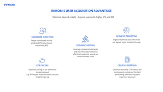 NEGATIVE TARGETINGLOOKALIKE TARGETING
DYNAMIC BIDDING
CPX PRICING CREATIVE ROTATION
Target users based on the
predicted LTV value hence
maximizing ROI
Target only those users who have
not signed up/or installed the app
Leverage contextual elements
and real time data feeds and
effectively optimize spends on
more valuable users
Optimize pricing as per advertiser
conversion goal
e.g. Pricing on first transaction not just
install or sign up
Creatives with low CTR metrics are
continuously culled and the best
performing creatives are given
maximum exposure
INMOBI’S USER ACQUISITION ADVANTAGE
Optimize beyond installs : Acquire users with higher LTV and ROI
 