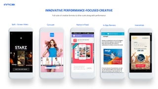 Carousel Native In-FeedSplit – Screen Video In-App Banners Interstitials
Full suite of creative formats to drive scale along with performance
INNOVATIVE PERFORMANCE-FOCUSED CREATIVE
 