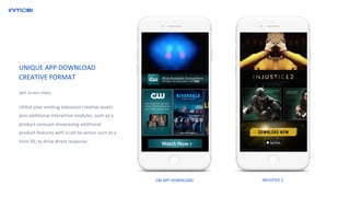 Utilize your existing television creative assets
plus additional interactive modules, such as a
product carousel showcasing additional
product features with a call-to-action such as a
form fill, to drive direct response.
Split Screen Video
UNIQUE APP DOWNLOAD
CREATIVE FORMAT
CW APP DOWNLOAD INJUSTICE 2
 