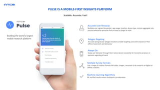 Building the world’s largest
mobile research platform
Machine Learning Algorithms
ML verified results ensure multipoint corroboration
Always-On
Study user behavior through their native device constantly for trends & variations in
opinions regarding a brand
Polygon Targeting
Accurate and granular polygon locations enable targeting consumers based on their
offline movement and behaviour
Accurate User Personas
Multiple user signals like gender, app usage, location, device type, income aggregate into
precise behavioral personas that are easy to target at scale
Multiple Survey Formats
Use a range of creative formats like video, images, carousels to do research on digital or
offline creatives
PULSE IS A MOBILE-FIRST INSIGHTS PLATFORM
Scalable. Accurate. Fast!
 