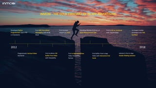 INMOBI - THE GOLD STANDARD OF IN-APP ADVERTISING
Developed Native
Programmatic Open RTB
2.3 Standards
Programmatic Vertical Video
Standards
First MRC Accredited
Viewability with IAS &
Moat
First to deliver HD
Buffer-Free Video
with Viewability
First to move
industry to VAST
First In-App ActiveView
Video Viewability
Partner
Founding Member & Driver of
Open Measurement SDK
First Buffer-Free In-App
Video with Interactive End
Cards
First to bill on rendered
with TTD/Amobee
Industry’s First In-App
Header Bidding Solution
1st largest mobile
exchange to be TAG
Certified
2012 2018
 