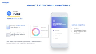 METRICS REPORTED:
• Brand Lift
• Communication Efficiency
• Change in Purchase Intent
• Brand Recall
Ad Effectiveness studies
Campaign on InMobi Network
Target by Device ID
Campaign on Other channels:
Target by Location, Persona &
Device ID
Target viewers of an ad campaign across channels & perform Exposed vs
Controlled studies in order to understand ad effectiveness
Ad Recall
BRAND LIFT & AD EFFECTIVENESS VIA INMOBI PULSE
 
