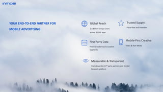 Global Reach
1.6 Billion Unique Users
across 30,000 apps
Mobile-First Creative
Video & Rich Media
Trusted Supply
Fraud-free and Viewable
First-Party Data
Pristine Audiences & Location
Segments
YOUR END-TO-END PARTNER FOR
MOBILE ADVERTISING
Measurable & Transparent
Via independent 3rd
party partners and Market
Research platform
 