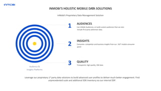 Audience &
Insights Platforms
AUDIENCES
Use InMobi Audiences, or build custom audiences that can also
include first-party advertiser data.
1
2
3
INSIGHTS
Consumer, competitor and business insights from our 24/7 mobile consumer
panel
QUALITY
Transparent, high quality, SDK data
Leverage our proprietary 1st party data solutions to build advanced user profiles to deliver much better engagement. Find
unprecedented scale and additional SDK inventory via our internal DSP.
INMOBI’S HOLISTIC MOBILE DATA SOLUTIONS
InMobi’s Proprietary Data Management Solution
 