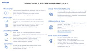 TRANSPARENCY
● 100% transparency of device ID, apps, lat long data, model, OS, version - all
passed back in bid requests
● Applist and Audience transparency pre-campaign activation
● Campaign performance reporting at app level
BRAND SAFETY
● Most 3rd party brand safety vendors (except IAS) don’t scan the app
content and rely on high level app store page crawls causing unreliable
results
● InMobi can create a brand safe whitelist/blacklist of apps to run buys.
InMobi will restrict supply availability to the agreed applist
● COPPA blacklisting, Comscore Verified LDA Whitelisting
MOBILE - PROGRAMMATIC TRAINING
● mPower training sessions by InMobi sales teams at agency trading
desks and DSPs to educate about mobile in app programmatic best
practices
● Dedicated PMP Delivery team to troubleshoot, scale, and optimize
campaigns/work closely with DSPs
● MRC accredited verification with Moat & IAS SDK integrations- 89% +
Viewability, < .09% IVT (Moat)
● 85% SDK Integration for Video (SDK integration eliminates domain
spoofing)
● Pre-bid IVT Solution
● TAG Anti-Fraud Independent Certified
● InMobi Anti-Fraud Best Practices
THE BENEFITS OF BUYING INMOBI PROGRAMMATICALLY
ACCESS TO QUALITY DATA
● Mobile 1st party data from SDK- Advance Targeting Capabilities
● Carrier level Opt-in data signals with web/app usage, mobile location, verified
demographics
● 1st Party Audience Personas- Mobile Payers, Auto Intenders, etc
● Nielsen DAR Verified Audiences- 2x Industry Benchmark
● Custom Audiences & Data Sciences Matching and Modeling
● 200m Ad requests a day with Lat Long Data
SCALE: HIGH QUALITY INVENTORY
● 1.1b Device IDs globally, 204m in NA, 170m US
● Largest Independent Mobile In App Exchange
● 22.5K Apps, Average App Store Rating of 4.3, 75% non-gaming
● Majority of Apps: 1st Call and SDK integrated
● 1.6b Daily US Display Requests, 450m Daily Video Ad Requests
● Immersive Ad Formats- Full-screen, Vertical Video, interactive end
cards, Rich Media, Native, etc.
PROGRAMMATIC AD FRAUD
● No buyer side fees charged by InMobi for programmatic channels
● Value add: MOAT/ IAS tracking and reporting
● Billed on rendered, not served
COST OF TECH:
 