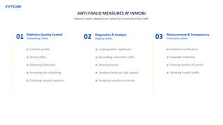 ANTI-FRAUD MEASURES AT INMOBI
01 Publisher Quality Control
Onboarding checks
o Content quality
o Brand safety
o Delisting duplicates
o Arresting site subletting
o Checking request patterns
02 Diagnostics & Analysis
Ongoing checks
o Cryptographic signatures
o Discarding automatic traffic
o Velocity checks
o Double-checks on data signals
o Studying suspicious activity
03 Measurement & Transparency
Third-party checks
o Audience verification
o Viewable inventory
o Tracking quality of installs
o Straining invalid traffic
Systemic checks safeguard our network to ensure fraud-free traffic
 