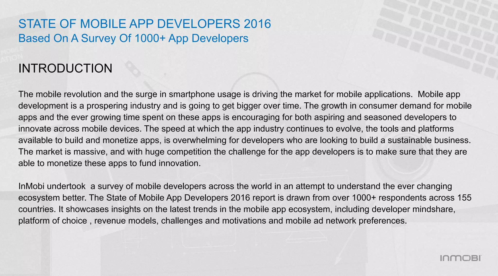 The mobile revolution and the surge in smartphone usage is driving the market for mobile applications. Mobile app
development is a prospering industry and is going to get bigger over time. The growth in consumer demand for mobile
apps and the ever growing time spent on these apps is encouraging for both aspiring and seasoned developers to
innovate across mobile devices. The speed at which the app industry continues to evolve, the tools and platforms
available to build and monetize apps, is overwhelming for developers who are looking to build a sustainable business.
The market is massive, and with huge competition the challenge for the app developers is to make sure that they are
able to monetize these apps to fund innovation.
InMobi undertook a survey of mobile developers across the world in an attempt to understand the ever changing
ecosystem better. The State of Mobile App Developers 2016 report is drawn from over 1000+ respondents across 155
countries. It showcases insights on the latest trends in the mobile app ecosystem, including developer mindshare,
platform of choice , revenue models, challenges and motivations and mobile ad network preferences.
STATE OF MOBILE APP DEVELOPERS 2016
Based On A Survey Of 1000+ App Developers
INTRODUCTION
 