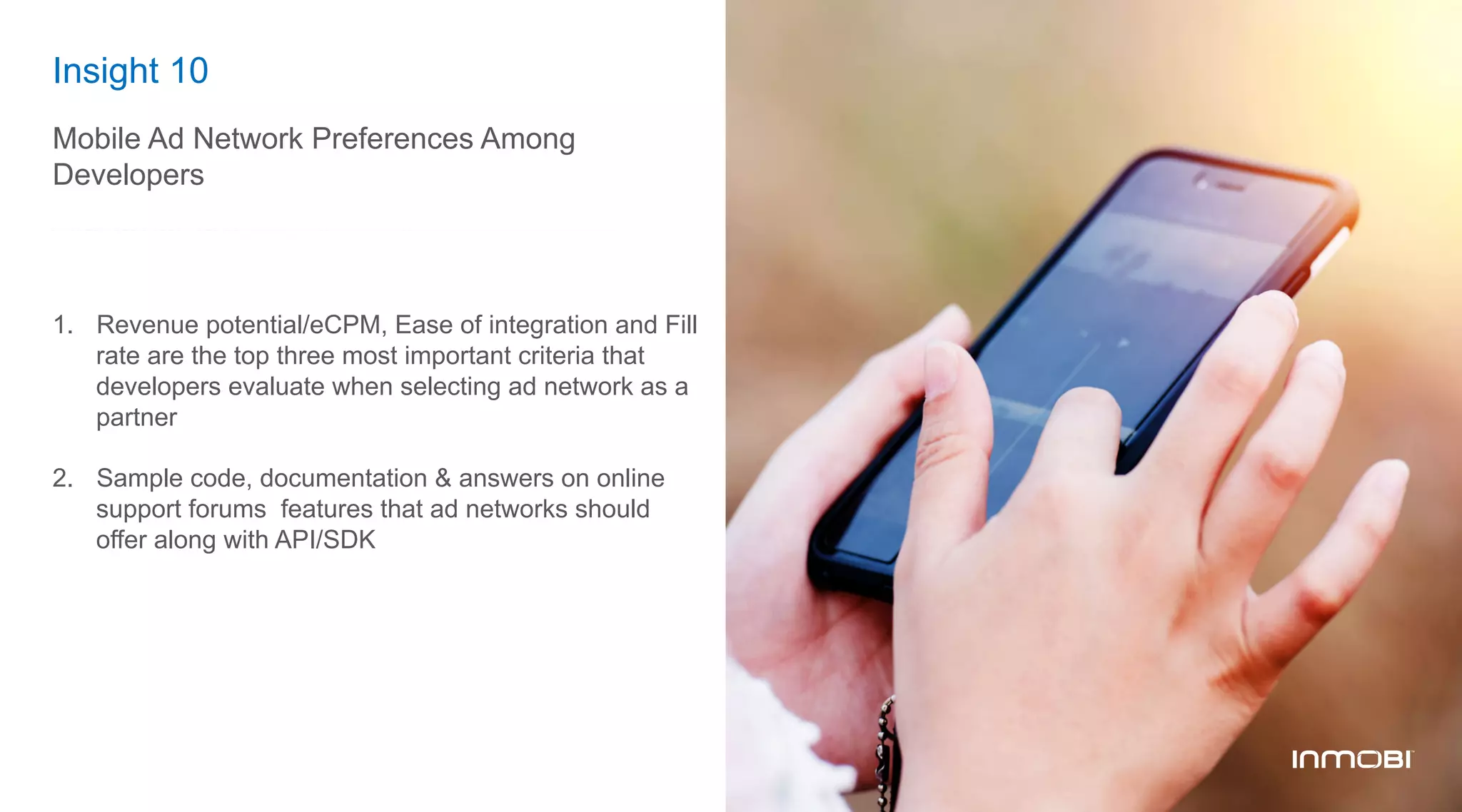 Insight 10
Mobile Ad Network Preferences Among
Developers
1.  Revenue potential/eCPM, Ease of integration and Fill
rate are the top three most important criteria that
developers evaluate when selecting ad network as a
partner
2.  Sample code, documentation & answers on online
support forums features that ad networks should
offer along with API/SDK
 