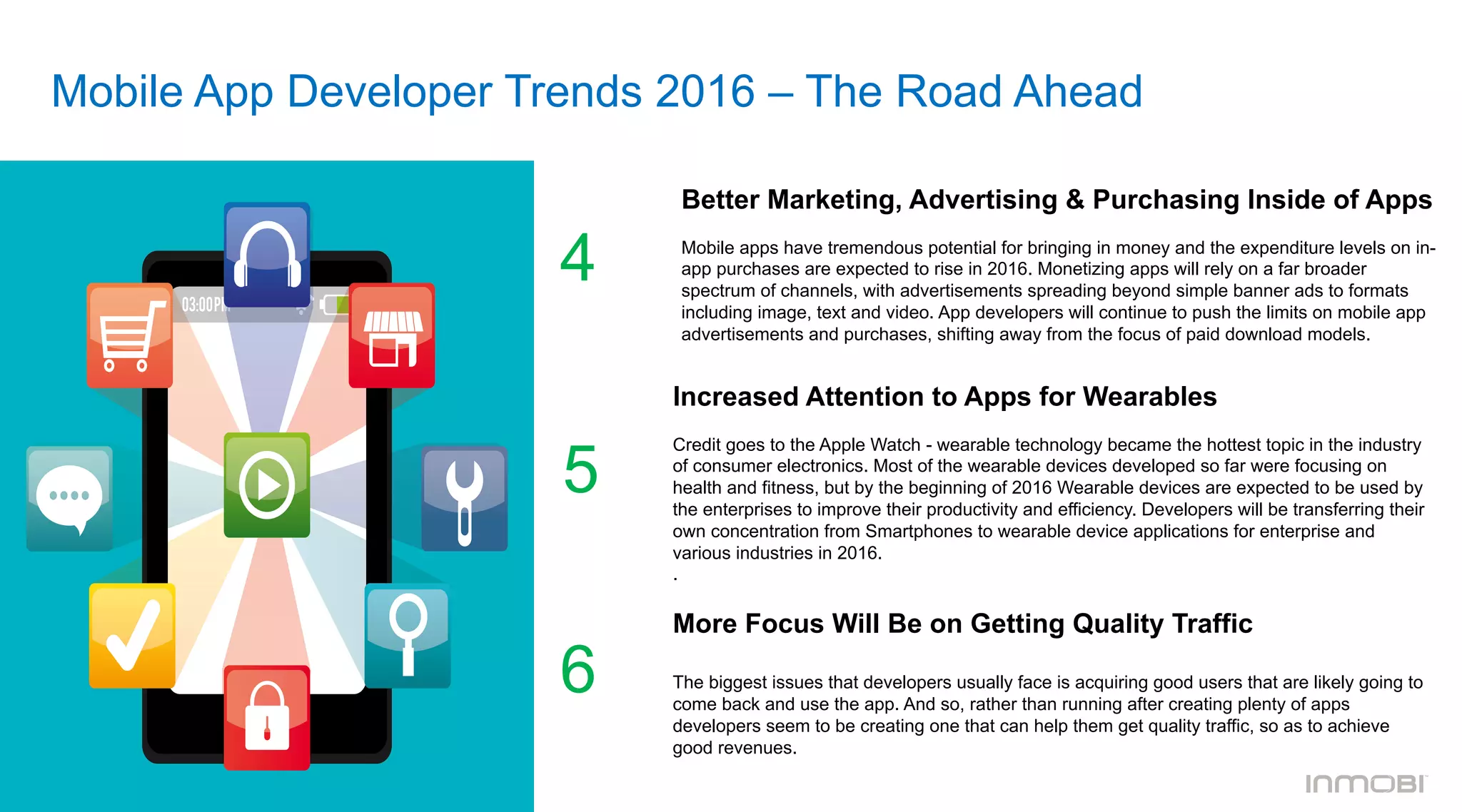 Mobile App Developer Trends 2016 – The Road Ahead
Better Marketing, Advertising & Purchasing Inside of Apps
	
  	
  
Mobile apps have tremendous potential for bringing in money and the expenditure levels on in-
app purchases are expected to rise in 2016. Monetizing apps will rely on a far broader
spectrum of channels, with advertisements spreading beyond simple banner ads to formats
including image, text and video. App developers will continue to push the limits on mobile app
advertisements and purchases, shifting away from the focus of paid download models.
4
Increased Attention to Apps for Wearables
	
  	
  
Credit goes to the Apple Watch - wearable technology became the hottest topic in the industry
of consumer electronics. Most of the wearable devices developed so far were focusing on
health and fitness, but by the beginning of 2016 Wearable devices are expected to be used by
the enterprises to improve their productivity and efficiency. Developers will be transferring their
own concentration from Smartphones to wearable device applications for enterprise and
various industries in 2016.
.
More Focus Will Be on Getting Quality Traffic
The biggest issues that developers usually face is acquiring good users that are likely going to
come back and use the app. And so, rather than running after creating plenty of apps
developers seem to be creating one that can help them get quality traffic, so as to achieve
good revenues.
5
6
 