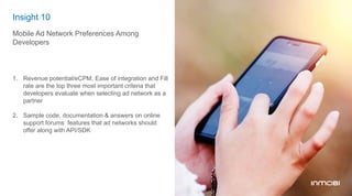 Insight 10
Mobile Ad Network Preferences Among
Developers
1.  Revenue potential/eCPM, Ease of integration and Fill
rate are the top three most important criteria that
developers evaluate when selecting ad network as a
partner
2.  Sample code, documentation & answers on online
support forums features that ad networks should
offer along with API/SDK
 