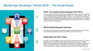 Mobile App Developer Trends 2016 – The Road Ahead
Swift – the programming language of the future	
  	
  
Up until recently, most app developers have created their programs using more traditional
and long-standing programming languages like HTML, C++, and Objective C. Swift – the
brand new programming language by Apple is getting a lot of attention from developers.
Designed both as an application language as well as a systems language, it is built on a
modern compiler infrastructure and gives developers the opportunity to write more reliable
code right from the very beginning.
1
iOS & Android Duopoly Continues
	
  	
  
The Android and iOS duopoly commands the attention of both developers and consumers
and remain firmly established. However, the platform wars are not over yet.
2
3
Utility Apps Are Here to Stay
Nowadays, users want better control in terms of fitness, activities they perform on a day-to-
day basis and so on. Thankfully, utility apps help in achieving such goals in a highly
effective manner. Whether you need to track your fitness level, or keep track of weather, or
want to schedule to-do tasks, etc., utility apps are one of the most popular categories of
mobile users. And thus, creating a utility app can help maximize the success of your app.
 