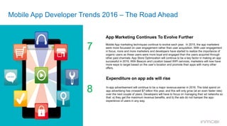 Mobile App Developer Trends 2016 – The Road Ahead
App Marketing Continues To Evolve Further
	
  	
  
Mobile App marketing techniques continue to evolve each year. In 2015, the app marketers
were more focussed on user engagement rather than user acquisition. With user engagement
in focus, more and more marketers and developers have started to realize the importance of
organic users as these users were more loyal and engaged than the users acquired through
other paid channels. App Store Optimization will continue to be a key factor in making an app
successful in 2016. With Beacon and Location based WIFI services, marketers will now have
more ways to target based on the user’s location and promote their apps with many other
offers.
7
Expenditure on app ads will rise
In-app advertisement will continue to be a major revenue-earner in 2016. The total spend on
app advertising has crossed $7 billion this year, and this will only grow (at an even faster rate)
over the next couple of years. Developers will have to focus on managing their ad networks so
that: a) they get the maximum revenue benefits, and b) the ads do not hamper the app-
experience of users in any way.
8
 