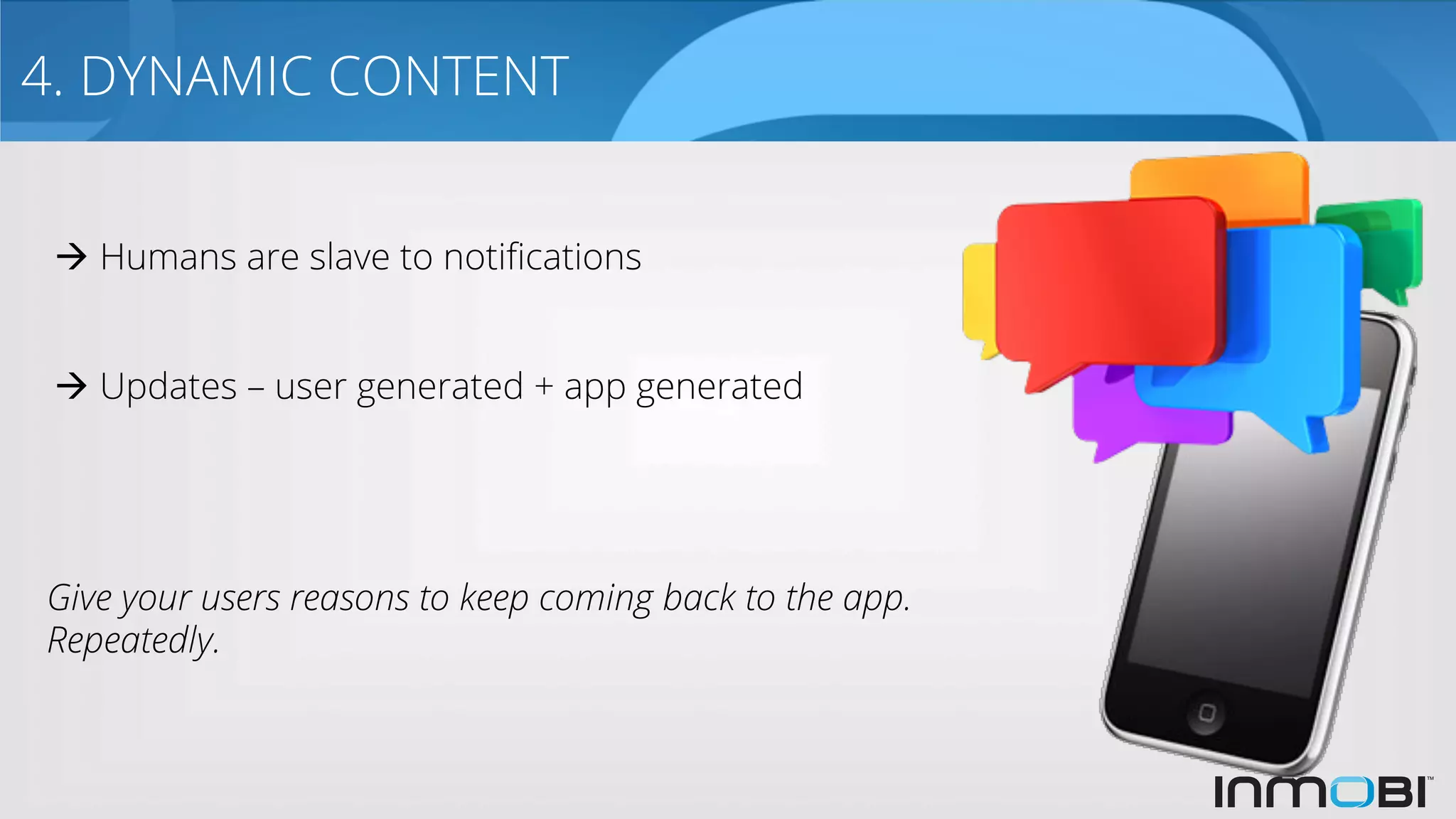 4. DYNAMIC CONTENT
Give your users reasons to keep coming back to the app.
Repeatedly.
à Humans are slave to notiﬁcations
à Updates – user generated + app generated
 