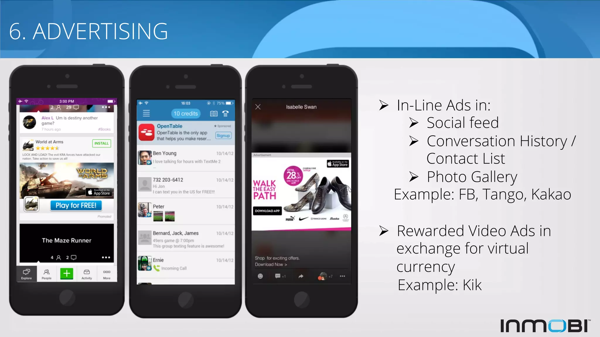 6. ADVERTISING
Ø  In-Line Ads in:
Ø  Social feed
Ø  Conversation History /
Contact List
Ø  Photo Gallery
Example: FB, Tango, Kakao
Ø  Rewarded Video Ads in
exchange for virtual
currency
Example: Kik
 