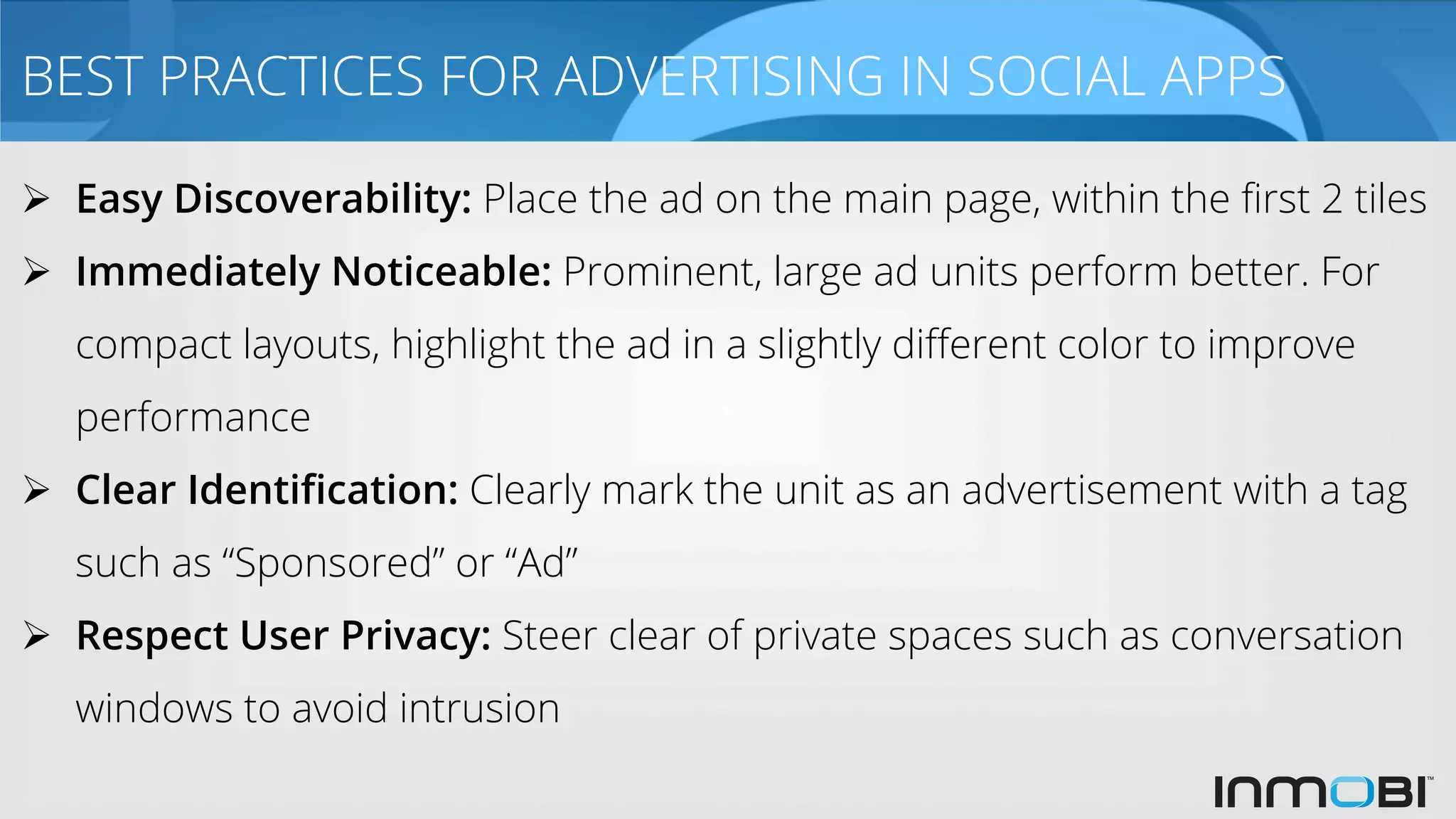 BEST PRACTICES FOR ADVERTISING IN SOCIAL APPS
Ø  Easy Discoverability: Place the ad on the main page, within the ﬁrst 2 tiles
Ø  Immediately Noticeable: Prominent, large ad units perform better. For
compact layouts, highlight the ad in a slightly diﬀerent color to improve
performance
Ø  Clear Identiﬁcation: Clearly mark the unit as an advertisement with a tag
such as “Sponsored” or “Ad”
Ø  Respect User Privacy: Steer clear of private spaces such as conversation
windows to avoid intrusion
 