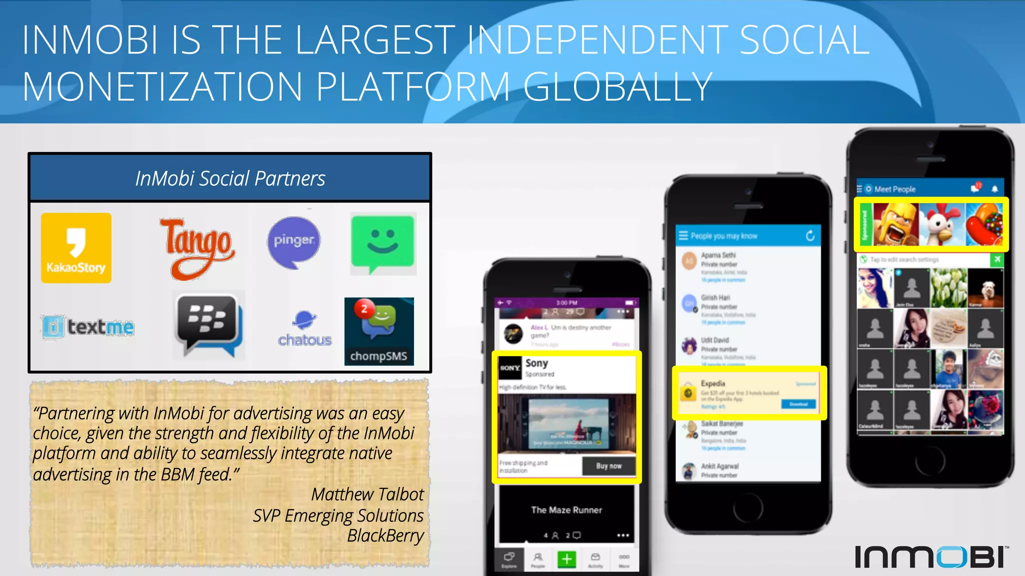“Partnering with InMobi for advertising was an easy
choice, given the strength and ﬂexibility of the InMobi
platform and ability to seamlessly integrate native
advertising in the BBM feed.”
Matthew Talbot
SVP Emerging Solutions
BlackBerry
INMOBI IS THE LARGEST INDEPENDENT SOCIAL
MONETIZATION PLATFORM GLOBALLY
InMobi Social Partners
 