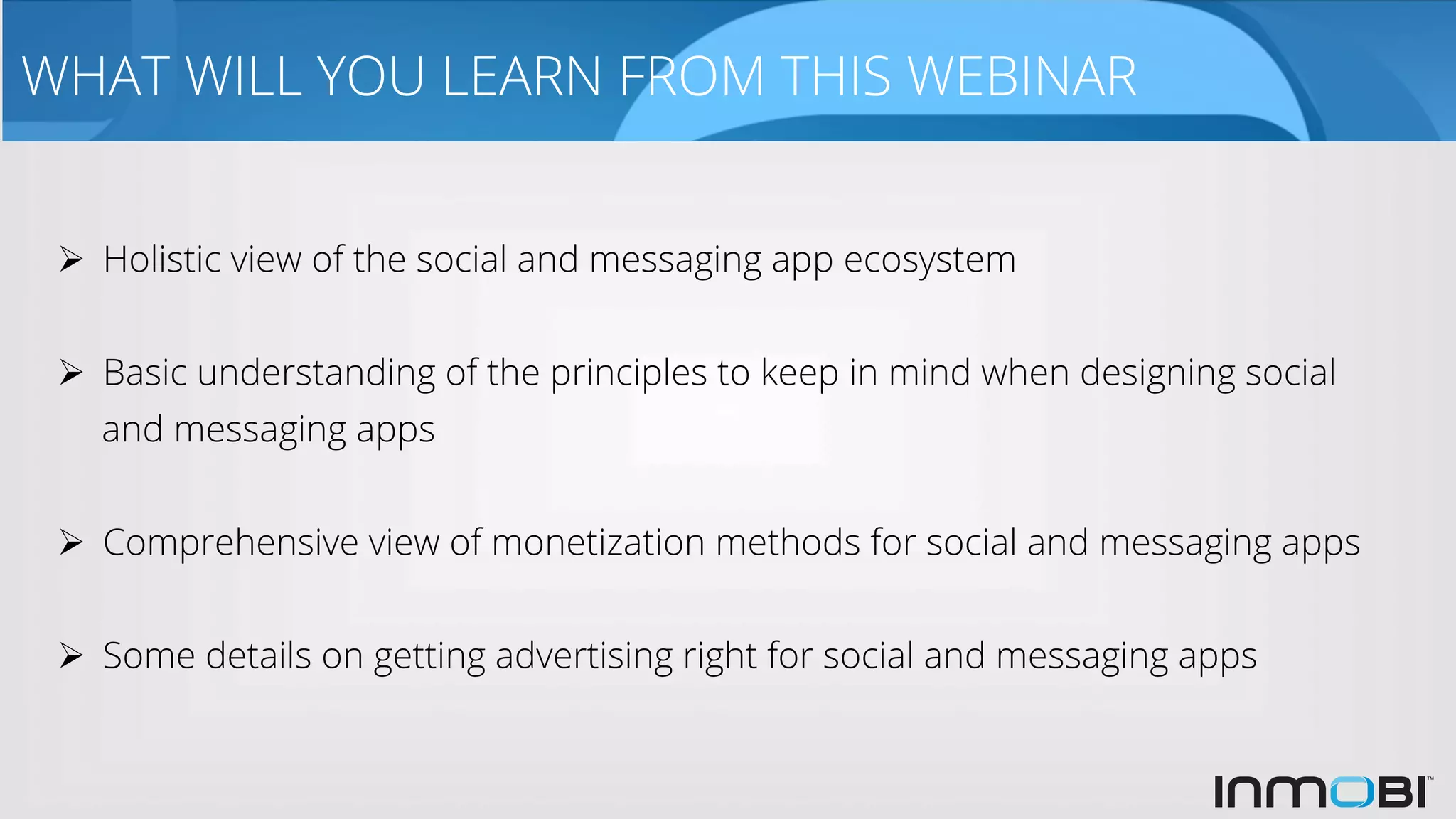 WHAT WILL YOU LEARN FROM THIS WEBINAR
Ø  Holistic view of the social and messaging app ecosystem
Ø  Basic understanding of the principles to keep in mind when designing social
and messaging apps
Ø  Comprehensive view of monetization methods for social and messaging apps
Ø  Some details on getting advertising right for social and messaging apps
 