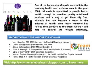 One of the Companies MonaVie entered into the
                            booming health and wellness area in the year
                            2005. MonaVie is committed to provide better
                            health through its premium quality nutritional
                            products and a way to get financially free.
                            MonaVie has now become a leader in the
                            industry of health. Even today, MonaVie has
                            refined their products to the extent where it will
                            help to control the weight effectively.


   RECOGNITION AND TOP HONORS FOR MONAVIE
   •   No. 18 on Inc. 500 2009 list; No. 1 in Food & Beverage category
   •   Direct Selling News $100 Million Club 2009
   •   Direct Selling News $100 Million Club 2010
   •   Ernst & Young LLP Entrepreneur of the Year® Dallin A. Larsen
   •   CEO of the Year by Utah Business magazine
   •   Named Fastest Growing Company in Utah by MountainWest Capital Network
   •   Ranked No. 1 in Fast 50 edition of Utah Business magazine

Visit http://whymonaviebusiness.blogspot.com to know more
 