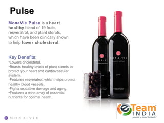 Pulse
MonaVie Pulse is a heart
healthy blend of 19 fruits,
resveratrol, and plant sterols,
which have been clinically shown
to help lower cholesterol.


Key Benefits:
•Lowers cholesterol.
•Boasts healthy levels of plant sterols to
protect your heart and cardiovascular
system.
•Features resveratrol, which helps protect
healthy blood vessels.
•Fights oxidative damage and aging.
•Features a wide array of essential
nutrients for optimal health.
 