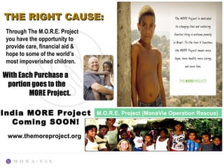 THE RIGHT CAUSE:
 Through The M.O.R.E. Project
 you have the opportunity to
 provide care, financial aid &
 hope to some of the world’s
 most impoverished children.

With Each Purchase a
 portion goes to the
        MORE Project.

India MORE Project               M.O.R.E. Project (MonaVie Operation Rescue)
  Coming SOON!
 www.themoreproject.org
 