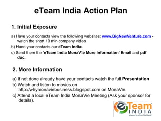 eTeam India Action Plan
1. Initial Exposure
a) Have your contacts view the following websites: www.BigNewVenture.com -
    watch the short 10 min company video
b) Hand your contacts our eTeam India.
c) Send them the ‘eTeam India MonaVie More Information’ Email and pdf
    doc.


2. More Information
a) If not done already have your contacts watch the full Presentation
b) Watch and listen to movies on
    http://whymonaviebusiness.blogspot.com on MonaVie.
c) Attend a local eTeam India MonaVie Meeting (Ask your sponsor for
    details).
 