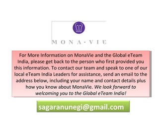 For More Information on MonaVie and the Global eTeam
  India, please get back to the person who first provided you
this information. To contact our team and speak to one of our
local eTeam India Leaders for assistance, send an email to the
 address below, including your name and contact details plus
      how you know about MonaVie. We look forward to
           welcoming you to the Global eTeam India!

           sagaranunegi@gmail.com
 