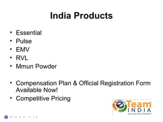 India Products
•   Essential
•   Pulse
•   EMV
•   RVL
•   Mmun Powder

• Compensation Plan & Official Registration Form
  Available Now!
• Competitive Pricing
 