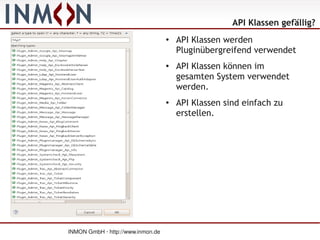 API Klassen gefällig?
                                   ●
                                       API Klassen werden
                                       Pluginübergreifend verwendet
                                   ●   API Klassen können im
                                       gesamten System verwendet
                                       werden.
                                   ●
                                       API Klassen sind einfach zu
                                       erstellen.




INMON GmbH · http://www.inmon.de
 