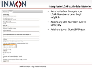 Integrierte LDAP Auth-Schnittstelle
                                   ●
                                        Automatisches Anlegen von
                                        LDAP-Benutzern beim Login
                                        möglich
                                   ●
                                        Anbindung des Microsoft Active
                                        Directory
                                   ●
                                        Anbindung von OpenLDAP usw.




INMON GmbH · http://www.inmon.de
 