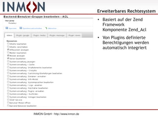Erweiterbares Rechtesystem
                                   ●
                                       Basiert auf der Zend
                                       Framework
                                       Komponente Zend_Acl
                                   ●
                                       Von Plugins definierte
                                       Berechtigungen werden
                                       automatisch integriert




INMON GmbH · http://www.inmon.de
 