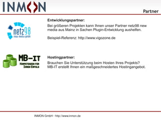 Partner
         Entwicklungspartner:
         Bei größeren Projekten kann Ihnen unser Partner netz98 new
         media aus Mainz in Sachen Plugin-Entwicklung aushelfen.

         Beispiel-Referenz: http://www.vigozone.de




         Hostingpartner:
         Brauchen Sie Unterstützung beim Hosten Ihres Projekts?
         MB-IT erstellt Ihnen ein maßgeschneidertes Hostingangebot.




INMON GmbH · http://www.inmon.de
 
