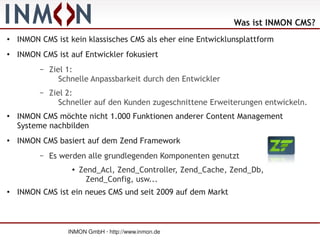 Was ist INMON CMS?
●   INMON CMS ist kein klassisches CMS als eher eine Entwicklunsplattform
●   INMON CMS ist auf Entwickler fokusiert
          –   Ziel 1:
                 Schnelle Anpassbarkeit durch den Entwickler
          –   Ziel 2:
                 Schneller auf den Kunden zugeschnittene Erweiterungen entwickeln.
●   INMON CMS möchte nicht 1.000 Funktionen anderer Content Management
    Systeme nachbilden
●   INMON CMS basiert auf dem Zend Framework
          –   Es werden alle grundlegenden Komponenten genutzt
                    ●   Zend_Acl, Zend_Controller, Zend_Cache, Zend_Db,
                          Zend_Config, usw...
●   INMON CMS ist ein neues CMS und seit 2009 auf dem Markt



                   INMON GmbH · http://www.inmon.de
 