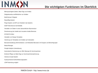 Die wichtigsten Funktionen im Überblick
Mehrsprachigkeit (Seiten, Meta-Tags und Inhalte)

Zeitgesteuertes veröffentlichen von Inhalten

Multi-Domain Fähigkeit

News/Blog-System

Plugin-System und API zum Erweitern des Systems

SOAP Web-Service Schnittstelle

Verwalten von Seiten in einer übersichtlichen Baumstruktur

Strukturierung der Inhalte durch einzelne Inhalts-Elemente

WYSIWYG Editor

Verwalten von Design-Templates

Vererbung von Templates und Inhalten auf Unterseiten

Benutzerverwaltung (Administrations- und Webseiten-Benutzer) mit Gruppen und Berechtigungen

Media-Manager

Google Analytics Unterstützung

Automatische Generierung von XML Sitemaps für Suchmaschinen

Einfache Pflege von Meta-Tags zur Suchmaschinenoptimierung

Internes Cronjob System

Austauschbares Authentifizierungssystem

LDAP Anbindung möglich




                              INMON GmbH · http://www.inmon.de
 