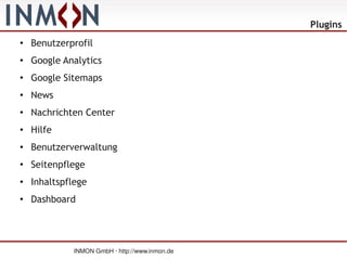 Plugins
●
    Benutzerprofil
●   Google Analytics
●
    Google Sitemaps
●   News
●   Nachrichten Center
●   Hilfe
●   Benutzerverwaltung
●
    Seitenpflege
●   Inhaltspflege
●
    Dashboard




             INMON GmbH · http://www.inmon.de
 