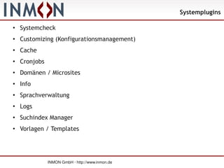 Systemplugins

●
    Systemcheck
●   Customizing (Konfigurationsmanagement)
●
    Cache
●   Cronjobs
●   Domänen / Microsites
●   Info
●   Sprachverwaltung
●
    Logs
●   Suchindex Manager
●
    Vorlagen / Templates




               INMON GmbH · http://www.inmon.de
 