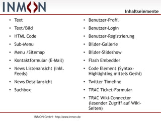 Inhaltselemente
●
    Text                                           ●
                                                       Benutzer-Profil
●   Text/Bild                                      ●   Benutzer-Login
●
    HTML Code                                      ●
                                                       Benutzer-Registrierung
●   Sub-Menu                                       ●   Bilder-Gallerie
●   Menu /Sitemap                                  ●   Bilder-Slideshow
●   Kontaktformular (E-Mail)                       ●   Flash Embedder
●   News Listenansicht (inkl.                      ●   Code Element (Syntax-
    Feeds)                                             Highlighting mittels Geshi)
●   News Detailansicht                             ●   Twitter Timeline
●
    Suchbox                                        ●
                                                       TRAC Ticket-Formular
                                                   ●   TRAC Wiki-Connector
                                                       (lesender Zugriff auf Wiki-
                                                       Seiten)
                INMON GmbH · http://www.inmon.de
 