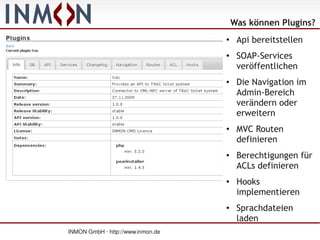Was können Plugins?
                                   ●
                                        Api bereitstellen
                                   ●    SOAP-Services
                                        veröffentlichen
                                   ●    Die Navigation im
                                        Admin-Bereich
                                        verändern oder
                                        erweitern
                                   ●
                                        MVC Routen
                                        definieren
                                   ●    Berechtigungen für
                                        ACLs definieren
                                   ●    Hooks
                                        implementieren
                                   ●    Sprachdateien
                                        laden
INMON GmbH · http://www.inmon.de
 