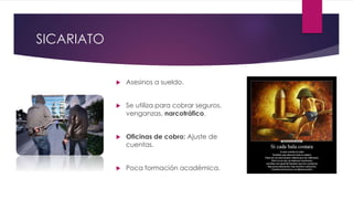 SICARIATO
 Asesinos a sueldo.
 Se utiliza para cobrar seguros,
venganzas, narcotráfico.
 Oficinas de cobro: Ajuste de
cuentas.
 Poca formación académica.
 