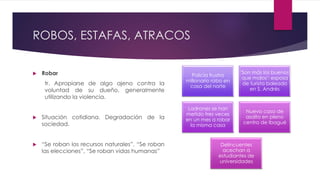 ROBOS, ESTAFAS, ATRACOS
 Robar
tr. Apropiarse de algo ajeno contra la
voluntad de su dueño, generalmente
utilizando la violencia.
 Situación cotidiana. Degradación de la
sociedad.
 “Se roban los recursos naturales”, “Se roban
las elecciones”, “Se roban vidas humanas”
Policía frustra
millonario robo en
casa del norte
'Son más los buenos
que malos': esposa
de turista baleado
en S. Andrés
Ladrones se han
metido tres veces
en un mes a robar
la misma casa
Nuevo caso de
asalto en pleno
centro de Ibagué
Delincuentes
acechan a
estudiantes de
universidades
 