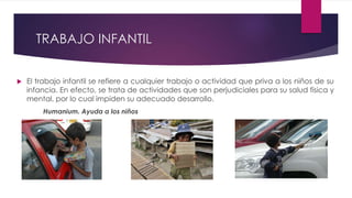 TRABAJO INFANTIL
 El trabajo infantil se refiere a cualquier trabajo o actividad que priva a los niños de su
infancia. En efecto, se trata de actividades que son perjudiciales para su salud física y
mental, por lo cual impiden su adecuado desarrollo.
Humanium. Ayuda a los niños
 