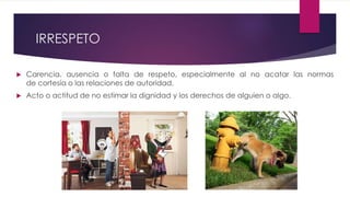 IRRESPETO
 Carencia, ausencia o falta de respeto, especialmente al no acatar las normas
de cortesía o las relaciones de autoridad.
 Acto o actitud de no estimar la dignidad y los derechos de alguien o algo.
 