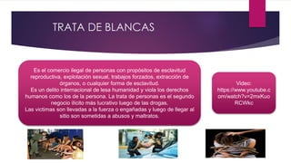 TRATA DE BLANCAS
Es el comercio ilegal de personas con propósitos de esclavitud
reproductiva, explotación sexual, trabajos forzados, extracción de
órganos, o cualquier forma de esclavitud.
Es un delito internacional de lesa humanidad y viola los derechos
humanos como los de la persona. La trata de personas es el segundo
negocio ilícito más lucrativo luego de las drogas.
Las victimas son llevadas a la fuerza o engañadas y luego de llegar al
sitio son sometidas a abusos y maltratos.
Video:
https://www.youtube.c
om/watch?v=2mxKuo
RCWkc
 