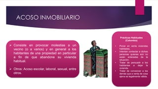 ACOSO INMOBILIARIO
 Consiste en provocar molestias a un
vecino (o a varios) y en general a los
habitantes de una propiedad en particular
a fin de que abandone su vivienda
habitual.
 Otros: Acoso escolar, laboral, sexual, entre
otros.
Prácticas Habituales
(Colombia)
• Poner en venta viviendas
habitadas.
• Intentan contactar a dichas
personas quienes aún no
están enteradas de la
situación.
• Tratar de persuadir a los
habitantes a dejar la
vivienda.
• Tratar de convencer a los
demás que a venta de cosa
ajena es legalmente válida.
 