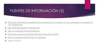 FUENTES DE INFORMACIÓN (2)
 http://www.elcolombiano.com/BancoConocimiento/L/la_inmoralidad_en_los_colegios/la_inmoralidad_en
_los_colegios.asp
 http://traficodeorganos21.blogspot.com
 http://es.wikipedia.org/wiki/Prostitución
 http://www.semana.com/opinion/articulo/la-casa-aire/110224-3
 http://es.wikipedia.org/wiki/Trata_de_personas
 Videos Youtube
 