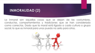 INMORALIDAD (2)
Lo inmoral son aquellas cosas que se alejan de las costumbres,
conductas, comportamientos y tradiciones que se han considerado
como correctas. Dado que la moral está ligada a cada cultura o grupo
social, lo que es inmoral para unos puedo no serlo para otros.
 