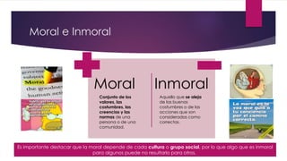 Moral e Inmoral
Moral Inmoral
Conjunto de los
valores, las
costumbres, las
creencias y las
normas de una
persona o de una
comunidad.
Aquello que se aleja
de las buenas
costumbres o de las
acciones que son
consideradas como
correctas.
Es importante destacar que la moral depende de cada cultura o grupo social, por lo que algo que es inmoral
para algunos puede no resultarlo para otros.
 