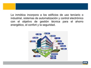 La inmótica incorpora a los edificios de uso terciario o
industrial, sistemas de automatización y control electrónico
con el objetivo de gestión técnica para el ahorro
energético, el confort y la seguridad.